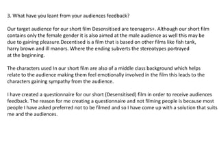 3. What have you leant from your audiences feedback?

Our target audience for our short film Desensitised are teenagers+. Although our short film
contains only the female gender it is also aimed at the male audience as well this may be
due to gaining pleasure.Decentised is a film that is based on other films like fish tank,
harry brown and ill manors. Where the ending subverts the stereotypes portrayed
at the beginning.

The characters used In our short film are also of a middle class background which helps
relate to the audience making them feel emotionally involved in the film this leads to the
characters gaining sympathy from the audience.

I have created a questionnaire for our short (Desensitised) film in order to receive audiences
feedback. The reason for me creating a questionnaire and not filming people is because most
people I have asked preferred not to be filmed and so I have come up with a solution that suits
me and the audiences.
 