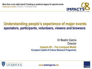 Understanding people’s experience of major events spectators, participants, volunteers, viewers and browsers Dr Beatriz Garcia Director Impacts 08 – The Liverpool Model European Capital of Culture Research Programme More than a one night stand? Creating an audience legacy for special events Audiences London  | London, 15 October 2008  