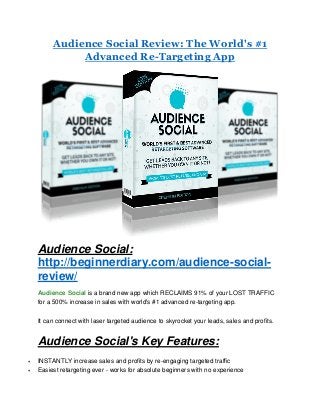 Audience Social Review: The World's #1
Advanced Re-Targeting App
Audience Social:
http://beginnerdiary.com/audience-social-
review/
Audience Social is a brand new app which RECLAIMS 91% of your LOST TRAFFIC
for a 500% increase in sales with world's #1 advanced re-targeting app.
It can connect with laser targeted audience to skyrocket your leads, sales and profits.
Audience Social's Key Features:
 INSTANTLY increase sales and profits by re-engaging targeted traffic
 Easiest retargeting ever - works for absolute beginners with no experience
 