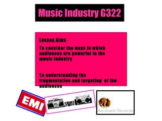 Music Industry G322 Lesson Aims To consider the ways in which audiences are powerful in the music industry To understanding the fragmentation and targeting  of the audiences 