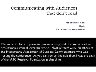 Communicating with Audiences
                     that don’t read

                                                   Kit Jenkins, ABC
                                                             Chair
                                          IABC Research Foundation




The audience for this presentation was composed of communications
professionals from all over the world. Most of them were members of
the International Association of Business Communicators who was
hosting the conference. As you can see by this title slide, I was the chair
of the IABC Research Foundation at that time.
 