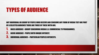 TYPES OF AUDIENCE
ANY INDIVIDUAL OR GROUP OF PEOPLE WHO RECEIVE AND CONSUME ANY FORM OF MEDIA TEXT ARE PART
OF A SELECTED AUDIENCE THERE ARE THREE OF THESE WITH ARE:
1. MASS AUDIENCE - GROUP CONSUMING MEDIA E.G. COMMERCIAL TV PROGRAMMES.
2. NICHE AUDIENCE - PEOPLE WITH UNIQUE INTEREST.
3. INDIVIDUAL AUDIENCE – PARTICULAR PEOPLES INTERESTS.
 