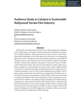 291
Audience Study as Catalyst in Sustainable
Nollywood Yoruba Film Industry
Adejoke Adetoun Ademuyiwa
Olabisi Onabanjo University, Nigeria
jokemuyiwa@hotmail.com
&
Eunice Uwadinma-Idemudia
Redeemer’s University, Nigeria
uwadinma-idemudiae@run.edu.ng
Abstract
Nollywood is the representation of the socio-cultural apparatus of Nigeria
in the world cinema. This paper evaluates generally, film audience’s perspec-
tive in Nollywood films, and in particular non-native actors in native films.
Most often, stakeholders in the film industry do not access, or are flagrantly
ignorant of viewer’s feedback on the state of their production in all media of
communication. Some determine this with the profit margins. This paper
therefore evaluates the audience’s perception of non-native actors in Nolly-
wood Yoruba native films. The area of concentration is on the quality of au-
dience reception on native films by non-native actors. Cluster sample method
is the tool of research for this paper, in which questionnaire samples were dis-
tributed among film viewers in the Yoruba speaking area in Nigeria. This is
done in order to determine the performance ratings of non-Yoruba native ac-
tor’s skill of character interpretation in cultured films. Theoretical framework
is anchored on Bandura’s Social Learning theory, which concentrates on im-
pact of artistic models on the audience’s psyche. Findings reveal that audience
ratings of non-native actors in Yoruba cultured films is poor, compared with
their characterization in non-native setting, and this is due to wrong casting
by directors who cast them against all odds in order to improve their profit
margin. Findings also reveal the importance of audience study as a necessity
in pre-production considerations of film shooting.
 