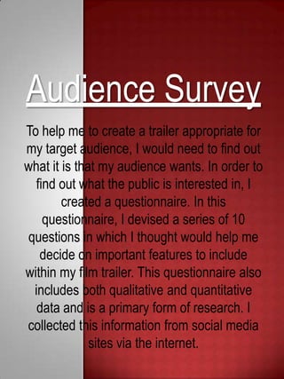 Audience Survey
To help me to create a trailer appropriate for
my target audience, I would need to find out
what it is that my audience wants. In order to
find out what the public is interested in, I
created a questionnaire. In this
questionnaire, I devised a series of 10
questions in which I thought would help me
decide on important features to include
within my film trailer. This questionnaire also
includes both qualitative and quantitative
data and is a primary form of research. I
collected this information from social media
sites via the internet.
 