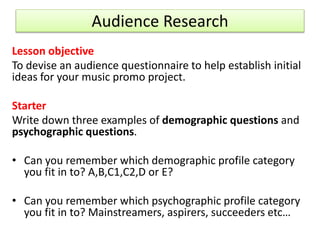 Audience Research
Lesson objective
To devise an audience questionnaire to help establish initial
ideas for your music promo project.
Starter
Write down three examples of demographic questions and
psychographic questions.
• Can you remember which demographic profile category
you fit in to? A,B,C1,C2,D or E?
• Can you remember which psychographic profile category
you fit in to? Mainstreamers, aspirers, succeeders etc…
 