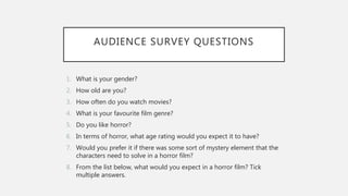 AUDIENCE SURVEY QUESTIONS
1. What is your gender?
2. How old are you?
3. How often do you watch movies?
4. What is your favourite film genre?
5. Do you like horror?
6. In terms of horror, what age rating would you expect it to have?
7. Would you prefer it if there was some sort of mystery element that the
characters need to solve in a horror film?
8. From the list below, what would you expect in a horror film? Tick
multiple answers.
 