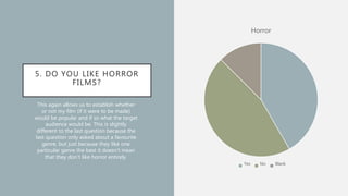 5. DO YOU LIKE HORROR
FILMS?
Horror
Yes No Blank
This again allows us to establish whether
or not my film (if it were to be made)
would be popular and if so what the target
audience would be. This is slightly
different to the last question because the
last question only asked about a favourite
genre, but just because they like one
particular genre the best it doesn’t mean
that they don’t like horror entirely.
 