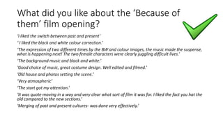 What did you like about the ‘Because of
them’ film opening?
‘I liked the switch between past and present’
‘ I liked the black and white colour correction.’
‘The expression of two different times by the BW and colour images, the music made the suspense,
what is happening next! The two female characters were clearly juggling difficult lives.’
‘The background music and black and white.’
‘Good choice of music, great costume design. Well edited and filmed.’
‘Old house and photos setting the scene.’
‘Very atmospheric’
‘The start got my attention.’
‘It was quote moving in a way and very clear what sort of film it was for. I liked the fact you hat the
old compared to the new sections.’
‘Merging of past and present cultures- was done very effectively.’
 