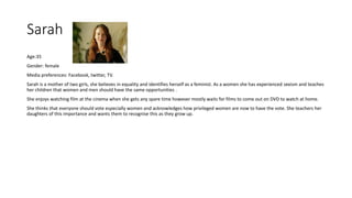 Sarah
Age:35
Gender: female
Media preferences: Facebook, twitter, TV.
Sarah is a mother of two girls, she believes in equality and identifies herself as a feminist. As a women she has experienced sexism and teaches
her children that women and men should have the same opportunities .
She enjoys watching film at the cinema when she gets any spare time however mostly waits for films to come out on DVD to watch at home.
She thinks that everyone should vote especially women and acknowledges how privileged women are now to have the vote. She teachers her
daughters of this importance and wants them to recognise this as they grow up.
 