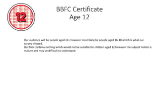 BBFC Certificate
Age 12
Our audience will be people aged 12+ however most likely be people aged 16-18 which is what our
survey showed.
Out film contains nothing which would not be suitable for children aged 12 however the subject matter is
mature and may be difficult to understand.
 