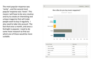 The most popular response was
‘rarely’ , and the second most
popular response was ‘never’. This
means I will have to be very creative
and try to create an interesting and
unique magazine that will make
people want to buy it regularly. I
also need to take into account The
fact that once a month, and once a
fortnight is popular. I need to do
some more research to find out
which one of these would be more
suitable.
 
