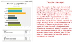 Question 8 Analysis
I asked this question so that I could find out what
kind of content I should include in my magazine. I
found that most people would like to see interviews,
therefore this will be a major part of my magazine.
For my double page spread, I could do an interview. I
also found that a lot of people like to see event
information and reviews, as well as news about
artists. News about unknown artists is preferred, but
people still enjoy articles about well known artists. I
can include all of this in my magazine in order to
appeal to a wider audience. Fewer people were
interested in competitions, free gifts or posters, so I
won’t include these as a major part of my magazine.
However, as they did get responses, I will include
them as a minor part of the magazine, possibly as
subheadings on the cover.
 