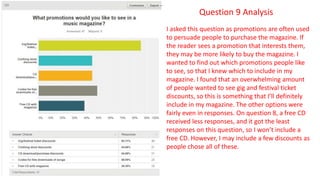 Question 9 Analysis
I asked this question as promotions are often used
to persuade people to purchase the magazine. If
the reader sees a promotion that interests them,
they may be more likely to buy the magazine. I
wanted to find out which promotions people like
to see, so that I knew which to include in my
magazine. I found that an overwhelming amount
of people wanted to see gig and festival ticket
discounts, so this is something that I’ll definitely
include in my magazine. The other options were
fairly even in responses. On question 8, a free CD
received less responses, and it got the least
responses on this question, so I won’t include a
free CD. However, I may include a few discounts as
people chose all of these.
 