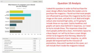 Question 10 Analysis
I asked this question in order to find out how the
cover design affects how likely the readers are to
purchase the magazine. I found out that most people
are influenced to purchase the magazine by the main
image on the cover, and who it is of. Bold and bright
colours also received high votes, so I’m going to
include these on my cover. Catchy headlines and
graphic art were close behind in responses, so I need
to try to include these. The responses show that
more people preferred a clean, minimalistic layout to
a busy layout, so I will try to have a cover design
similar to Q magazine than Kerrang. Adverts for
promotions received a lower response, so, while
people did respond well to the inclusion of
promotions, they aren’t wanted on the cover, so I
will include them inside the magazine instead.
 