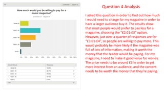 Question 4 Analysis
I asked this question in order to find out how much
I would need to charge for my magazine in order to
have a larger audience buy it. The results show
that most people would prefer to pay less for a
magazine, choosing the “£2.01-£3” option.
However, just over a quarter of responses are for
“£3.01-£4”, so people are willing to pay more. This
would probably be more likely if the magazine was
full of lots of information, making it worth the
money that the reader would be paying. For my
magazine, I need to make it good value for money.
The price needs to be around £3 in order to get
more interest from an audience, and the content
needs to be worth the money that they’re paying.
 
