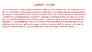 Question 7 Analysis
I asked this question in order to get a selection of artists that my audience likes. This allows me to see
who they would like to be featured, so that I can include this in my magazine, but also the genres that
are the most common in the results. From the relevant results, I found that my audience are interested
in artists from a variety of genres, ranging from pop artists like Taylor Swift, to punk artists like Green
Day. This solidifies the idea that my magazine needs to include a variety of genres, as the readers are
interested in a variety of genres, and I want them to all have relevant articles. Some responses even
include a variety of genres within one answer. In order to appeal to all of the readers, I will make the
magazine in a similar style to Q, by including articles about a variety of artists and genres.
 