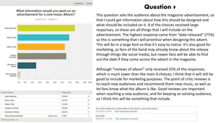 Question 9
This question asks the audience about the magazine advertisement, so
that I could get information about how this should be designed and
what should be included on it. 4 of the choices received large
responses, so these are all things that I will include on the
advertisement. The highest response came from “date released” (77%)
so this is something that I will prioritise when designing the advert.
This will be in a large font so that it’s easy to notice. It’s also good for
marketing, as fans of the band may already know about the release
through things like social media, but newer fans will be able to find
out the date if they come across the advert in the magazine.
Although “reviews of album” only received 25% of the responses,
which is much lower than the main 4 choices, I think that it will still be
good to include for marketing purposes. The point of critic reviews is
to reach new audiences and recommend them new music, as well as
let fans know what the album is like. Good reviews are important
when reaching a new audience, and for keeping an existing audience,
so I think this will be something that include.
 