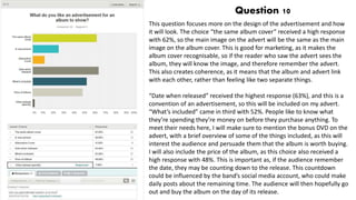 Question 10
This question focuses more on the design of the advertisement and how
it will look. The choice “the same album cover” received a high response
with 62%, so the main image on the advert will be the same as the main
image on the album cover. This is good for marketing, as it makes the
album cover recognisable, so if the reader who saw the advert sees the
album, they will know the image, and therefore remember the advert.
This also creates coherence, as it means that the album and advert link
with each other, rather than feeling like two separate things.
“Date when released” received the highest response (63%), and this is a
convention of an advertisement, so this will be included on my advert.
“What’s included” came in third with 52%. People like to know what
they’re spending they’re money on before they purchase anything. To
meet their needs here, I will make sure to mention the bonus DVD on the
advert, with a brief overview of some of the things included, as this will
interest the audience and persuade them that the album is worth buying.
I will also include the price of the album, as this choice also received a
high response with 48%. This is important as, if the audience remember
the date, they may be counting down to the release. This countdown
could be influenced by the band’s social media account, who could make
daily posts about the remaining time. The audience will then hopefully go
out and buy the album on the day of its release.
 