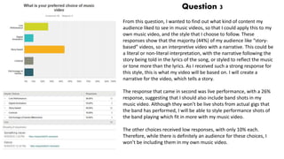 Question 3
From this question, I wanted to find out what kind of content my
audience liked to see in music videos, so that I could apply this to my
own music video, and the style that I choose to follow. These
responses show that the majority (44%) of my audience like “story-
based” videos, so an interpretive video with a narrative. This could be
a literal or non-literal interpretation, with the narrative following the
story being told in the lyrics of the song, or styled to reflect the music
or tone more than the lyrics. As I received such a strong response for
this style, this is what my video will be based on. I will create a
narrative for the video, which tells a story.
The response that came in second was live performance, with a 26%
response, suggesting that I should also include band shots in my
music video. Although they won’t be live shots from actual gigs that
the band has performed, I will be able to style performance shots of
the band playing which fit in more with my music video.
The other choices received low responses, with only 10% each.
Therefore, while there is definitely an audience for these choices, I
won’t be including them in my own music video.
 