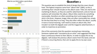 Question 6
This question was to establish the kind of design that the cover should
have. The highest response came from “album title” (58%), so this is
something that I should include on the album cover. Titles are vital to the
marketing of albums, as they are used for advertisement, and are how an
audience will remember the album. Album titles need to be something
memorable, therefore are often something short and snappy that will
stick in the brain. However, longer titles are often memorable too, simply
for the fact that they’re so long. They also often reflect the album, usually
in tone or lyrical meaning. I will need to create an album title, then
include it on both the digipak cover and the magazine advertisement, in
order to maximise on promotion.
One of the comments that this question received was interesting.
Someone replied with “consistency by an artist” and suggested that they
have a continuous theme to their albums. In order to apply this to my
digipak, I will analyse the previous album covers from this band, and see
if there’s a recurring theme, then aim to apply this to my own cover.
 