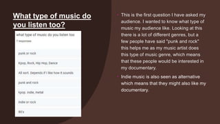 What type of music do
you listen too?
• This is the first question I have asked my
audience. I wanted to know what type of
music my audience like. Looking at this
there is a lot of different genres, but a
few people have said "punk and rock"
this helps me as my music artist does
this type of music genre, which means
that these people would be interested in
my documentary.
• Indie music is also seen as alternative
which means that they might also like my
documentary.
 