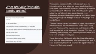 What are your faviourite
bands/ artists?
• This question was essential for me to ask as it gives me
information about what artists and bands people listen too. I
have gotten a lot of different artists and bands that do different
genres and overall different to each other. I have also gotten
artists that started music ages ago and people in my
generation and age bracket might not know much about unless
they were grew up with that type of music, or they might have
heard of them.
• This tells me that they are more aware of music from ages ago
rather than music that has been around for the past 5 years
and now. This means that my audience could be aware of the
punk genre as well as the genres they listen too. This does not
necessary mean that they don't know any artists or bands that
have been formed in recent years.
• I have also noticed that there is a lot of artists and bands that
more than one person have said. This could mean that artist or
band is commonly known with people in this age bracket, and
the genre of that music as well.
 