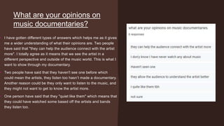 What are your opinions on
music documentaries?
• I have gotten different types of answers which helps me as it gives
me a wider understanding of what their opinions are. Two people
have said that "they can help the audience connect with the artist
more". I totally agree as it means that we see the artist in a
different perspective and outside of the music world. This is what I
want to show through my documentary.
• Two people have said that they haven't see one before which
could mean the artists, they listen too hasn’t made a documentary.
Another reason could be they only want to listen to the music, and
they might not want to get to know the artist more.
• One person have said that they "quiet like them" which means that
they could have watched some based off the artists and bands
they listen too.
 
