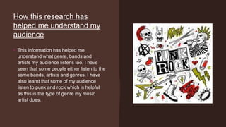 How this research has
helped me understand my
audience
• This information has helped me
understand what genre, bands and
artists my audience listens too. I have
seen that some people either listen to the
same bands, artists and genres. I have
also learnt that some of my audience
listen to punk and rock which is helpful
as this is the type of genre my music
artist does.
 