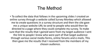The Method
• To collect the data that follows in the upcoming slides I created an
online survey through a website called S...