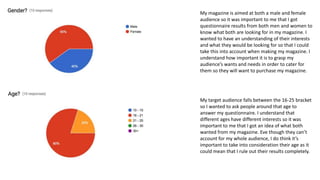 My magazine is aimed at both a male and female
audience so it was important to me that I got
questionnaire results from both men and women to
know what both are looking for in my magazine. I
wanted to have an understanding of their interests
and what they would be looking for so that I could
take this into account when making my magazine. I
understand how important it is to grasp my
audience’s wants and needs in order to cater for
them so they will want to purchase my magazine.
My target audience falls between the 16-25 bracket
so I wanted to ask people around that age to
answer my questionnaire. I understand that
different ages have different interests so it was
important to me that I got an idea of what both
wanted from my magazine. Eve though they can’t
account for my whole audience, I do think it’s
important to take into consideration their age as it
could mean that I rule out their results completely.
 