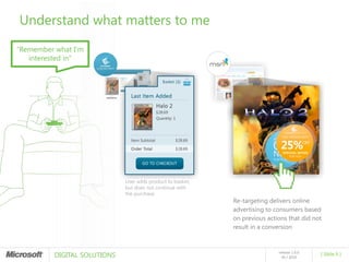 Understand what matters to me
“Remember what I’m
   interested in”




                              User adds product to basket,
                              but does not continue with
                              the purchase
                                                             Re-targeting delivers online
                                                             advertising to consumers based
                                                             on previous actions that did not
                                                             result in a conversion



          DIGITAL SOLUTIONS
                                                                             release 1.0.0
                                                                                             [ Slide 6 ]
                                                                               05 / 2010
 