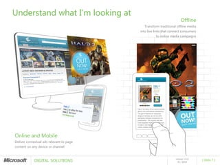 Understand what I’m looking at
                                                                       Offline
                                             Transform traditional offline media
                                          into live links that connect consumers
                                                       to online media campaigns




Online and Mobile
Deliver contextual ads relevant to page
content on any device or channel



             DIGITAL SOLUTIONS
                                                                  release 1.0.0
                                                                                   [ Slide 7 ]
                                                                    05 / 2010
 