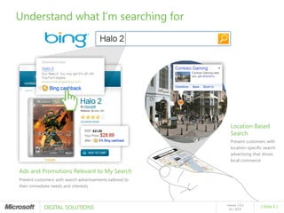 Understand what I’m searching for




                                                             Location Based
                                                             Search
                                                             Present customers with
                                                             location-specific search
                                                             advertising that drives
                                                             local commerce

Ads and Promotions Relevant to My Search
Present customers with search advertisements tailored to
their immediate needs and interests




            DIGITAL SOLUTIONS
                                                           release 1.0.0
                                                                             [ Slide 8 ]
                                                             05 / 2010
 