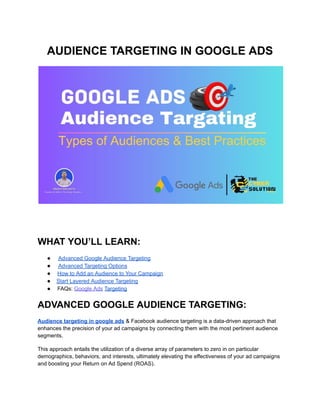 AUDIENCE TARGETING IN GOOGLE ADS
WHAT YOU’LL LEARN:
● Advanced Google Audience Targeting
● Advanced Targeting Options
● How to Add an Audience to Your Campaign
● Start Layered Audience Targeting
● FAQs: Google Ads Targeting
ADVANCED GOOGLE AUDIENCE TARGETING:
Audience targeting in google ads & Facebook audience targeting is a data-driven approach that
enhances the precision of your ad campaigns by connecting them with the most pertinent audience
segments.
This approach entails the utilization of a diverse array of parameters to zero in on particular
demographics, behaviors, and interests, ultimately elevating the effectiveness of your ad campaigns
and boosting your Return on Ad Spend (ROAS).
 