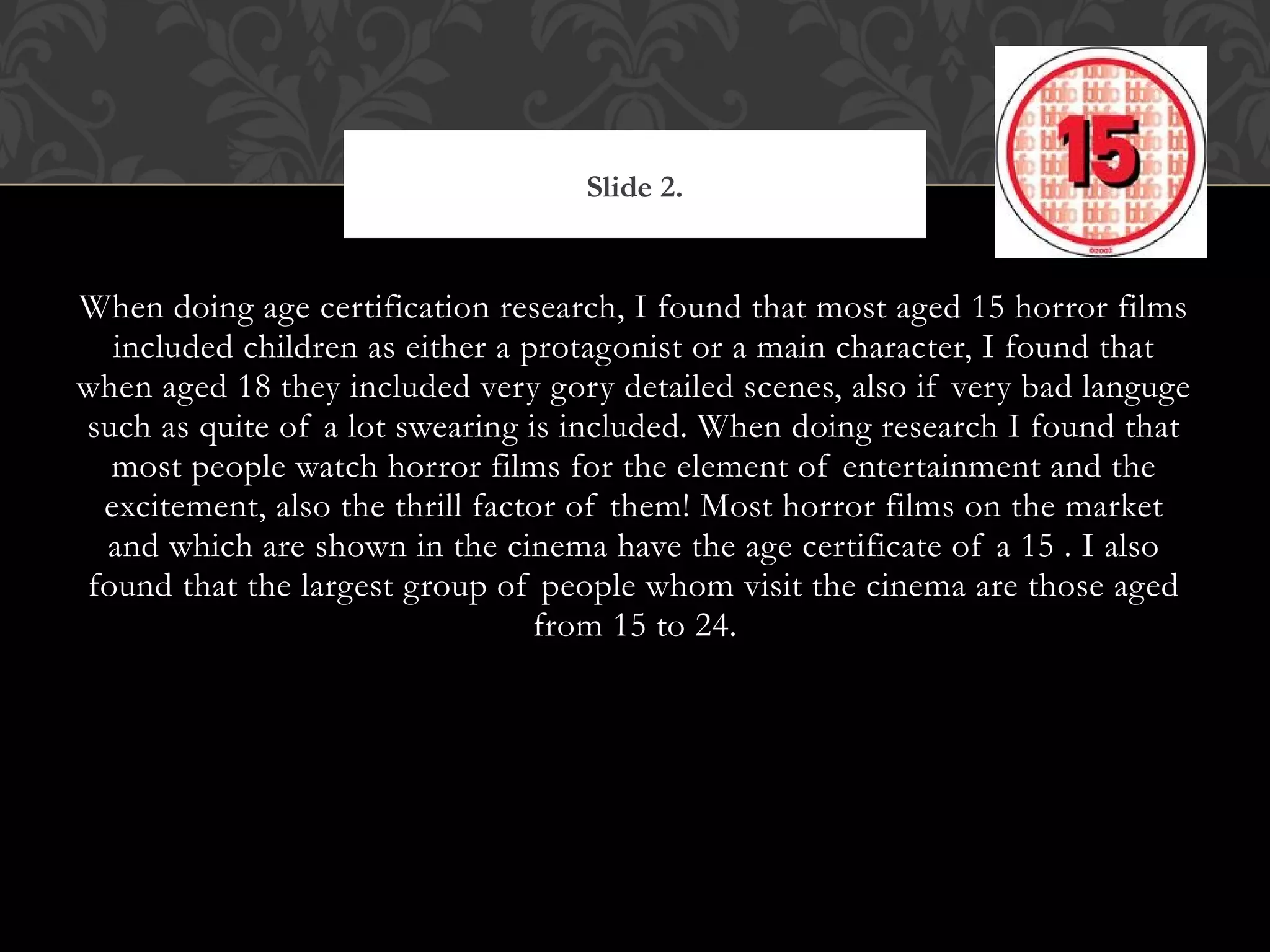 Slide 2.


When doing age certification research, I found that most aged 15 horror films
  included children as either a protagonist or a main character, I found that
when aged 18 they included very gory detailed scenes, also if very bad languge
such as quite of a lot swearing is included. When doing research I found that
  most people watch horror films for the element of entertainment and the
 excitement, also the thrill factor of them! Most horror films on the market
 and which are shown in the cinema have the age certificate of a 15 . I also
found that the largest group of people whom visit the cinema are those aged
                                 from 15 to 24.
 