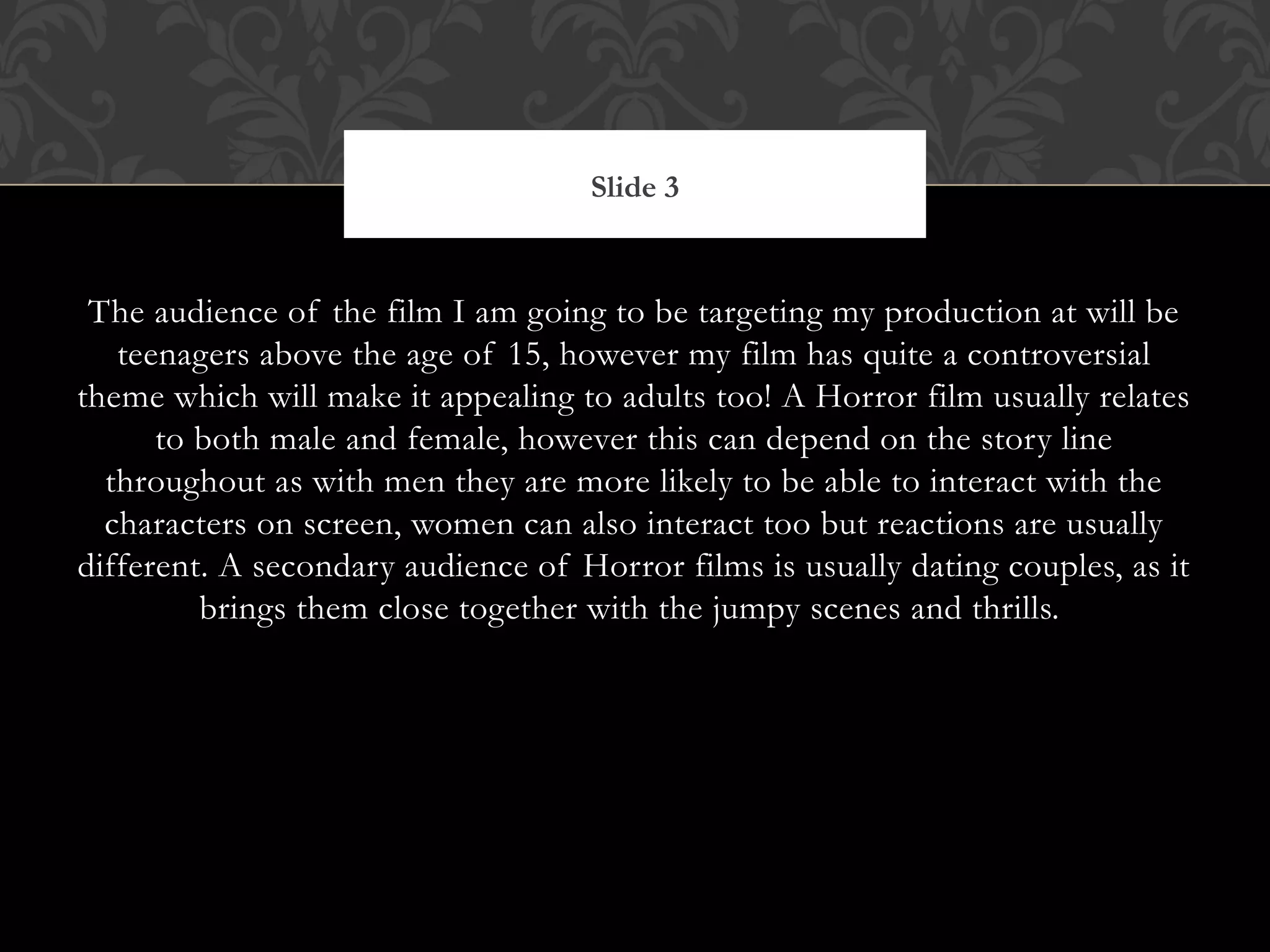 Slide 3


 The audience of the film I am going to be targeting my production at will be
   teenagers above the age of 15, however my film has quite a controversial
theme which will make it appealing to adults too! A Horror film usually relates
      to both male and female, however this can depend on the story line
  throughout as with men they are more likely to be able to interact with the
  characters on screen, women can also interact too but reactions are usually
different. A secondary audience of Horror films is usually dating couples, as it
         brings them close together with the jumpy scenes and thrills.
 