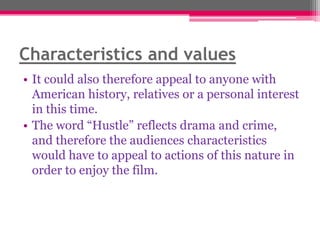 Characteristics and values
• It could also therefore appeal to anyone with
American history, relatives or a personal interest
in this time.
• The word “Hustle” reflects drama and crime,
and therefore the audiences characteristics
would have to appeal to actions of this nature in
order to enjoy the film.

 