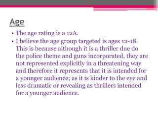 Age
• The age rating is a 12A.
• I believe the age group targeted is ages 12-18.
This is because although it is a thriller due do
the police theme and guns incorporated, they are
not represented explicitly in a threatening way
and therefore it represents that it is intended for
a younger audience; as it is kinder to the eye and
less dramatic or revealing as thrillers intended
for a younger audience.

 