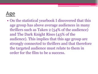 Age
• On the statistical yearbook I discovered that this
age group has above average audiences in many
thrillers such as Taken 2 (54% of the audience)
and The Dark Knight Rises (43% of the
audience). This implies that this age group are
strongly connected to thrillers and that therefore
the targeted audience must relate to them in
order for the film to be a success.

 