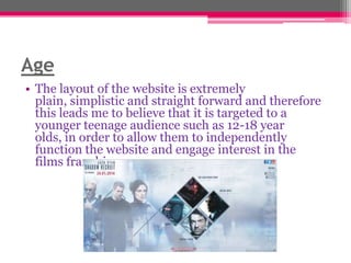 Age
• The layout of the website is extremely
plain, simplistic and straight forward and therefore
this leads me to believe that it is targeted to a
younger teenage audience such as 12-18 year
olds, in order to allow them to independently
function the website and engage interest in the
films franchise.

 