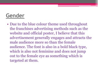 Gender
• Due to the blue colour theme used throughout
the franchises advertising methods such as the
website and official poster, I believe that this
advertisement generally engages and attracts the
male audience more so than the female
audience. The font is also in a bold black type,
which is also not feminine and does not jump
out to the female eye as something which is
targeted at them.

 