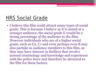 NRS Social Grade
• I believe this film could attract many types of social
grade. This is because I believe as it is aimed at a
younger audience, the social grade E would be a
strong percentage of the audience to the film.
However individuals who are of a higher social
grade, such as C2, C1 and even perhaps even B may
also partake as audience members to this film, as
they may have interest in thrillers that revolve
around criminology and knowledge and experience
with the police force and therefore be attracted to
the film for these factors.

 