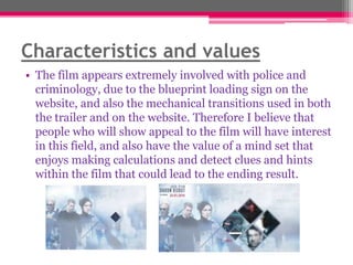 Characteristics and values
• The film appears extremely involved with police and
criminology, due to the blueprint loading sign on the
website, and also the mechanical transitions used in both
the trailer and on the website. Therefore I believe that
people who will show appeal to the film will have interest
in this field, and also have the value of a mind set that
enjoys making calculations and detect clues and hints
within the film that could lead to the ending result.

 