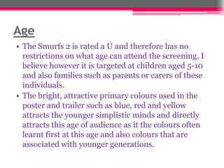 Age
• The Smurfs 2 is rated a U and therefore has no
restrictions on what age can attend the screening. I
believe however it is targeted at children aged 5-10
and also families such as parents or carers of these
individuals.
• The bright, attractive primary colours used in the
poster and trailer such as blue, red and yellow
attracts the younger simplistic minds and directly
attracts this age of audience as it the colours often
learnt first at this age and also colours that are
associated with younger generations.

 