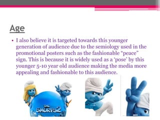 Age
• I also believe it is targeted towards this younger
generation of audience due to the semiology used in the
promotional posters such as the fashionable “peace”
sign. This is because it is widely used as a „pose‟ by this
younger 5-10 year old audience making the media more
appealing and fashionable to this audience.

 