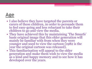 Age
• I also believe they have targeted the parents or
carers of these children, in order to persuade them
to feel easy-going and less reluctant to take their
children to go and view the media.
• They have achieved this by maintaining „The Smurfs‟
basic original image that this elder generation will
mainly be familiar with from when they were
younger and used to view the cartoon (1982 is the
year the original cartoon was released).
• This familiarisation will appeal to the older
generation and make them wish to view the media
as a kind and happy memory and to see how it has
developed over the years.

 