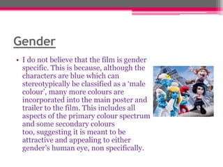 Gender
• I do not believe that the film is gender
specific. This is because, although the
characters are blue which can
stereotypically be classified as a „male
colour‟, many more colours are
incorporated into the main poster and
trailer to the film. This includes all
aspects of the primary colour spectrum
and some secondary colours
too, suggesting it is meant to be
attractive and appealing to either
gender‟s human eye, non specifically.

 
