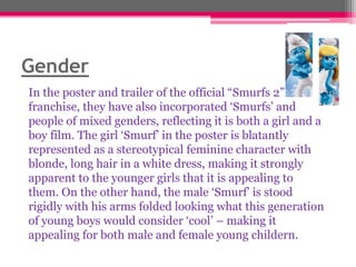 Gender
In the poster and trailer of the official “Smurfs 2”
franchise, they have also incorporated „Smurfs‟ and
people of mixed genders, reflecting it is both a girl and a
boy film. The girl „Smurf‟ in the poster is blatantly
represented as a stereotypical feminine character with
blonde, long hair in a white dress, making it strongly
apparent to the younger girls that it is appealing to
them. On the other hand, the male „Smurf‟ is stood
rigidly with his arms folded looking what this generation
of young boys would consider „cool‟ – making it
appealing for both male and female young childern.

 
