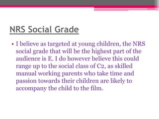 NRS Social Grade
• I believe as targeted at young children, the NRS
social grade that will be the highest part of the
audience is E. I do however believe this could
range up to the social class of C2, as skilled
manual working parents who take time and
passion towards their children are likely to
accompany the child to the film.

 