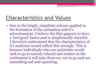 Characteristics and Values
• Due to the bright, simplistic colours applied to
the formation of the animation and it‟s
advertisement, I believe the film appears to have
a „feel good‟ factor and is simplistically cheerful.
I therefore understand that the characteristics of
it‟s audience would reflect this strongly. This is
because individuals who are optimistic would
seek to go to naively relaxed and endure in the
excitement it will take them on; not to go and see
something sad and upsetting.

 